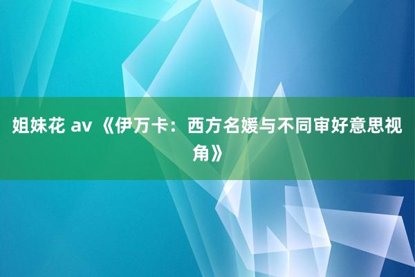 姐妹花 av 《伊万卡：西方名媛与不同审好意思视角》