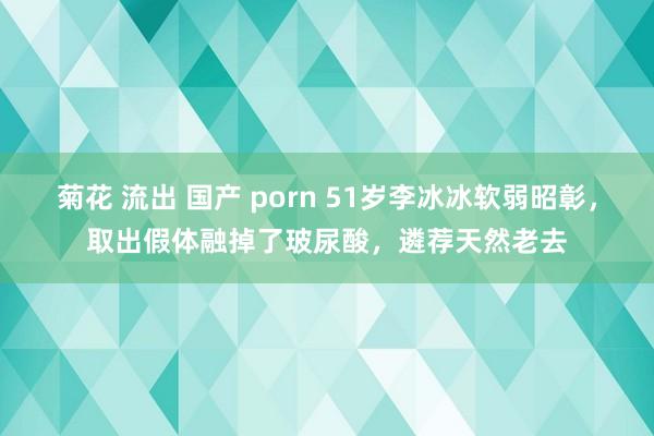 菊花 流出 国产 porn 51岁李冰冰软弱昭彰，取出假体融掉了玻尿酸，遴荐天然老去