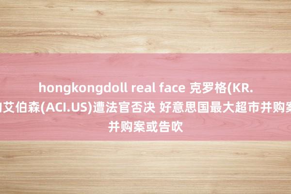 hongkongdoll real face 克罗格(KR.US)收购艾伯森(ACI.US)遭法官否决 好意思国最大超市并购案或告吹