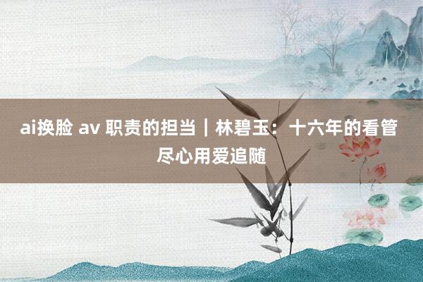 ai换脸 av 职责的担当｜林碧玉：十六年的看管 尽心用爱追随