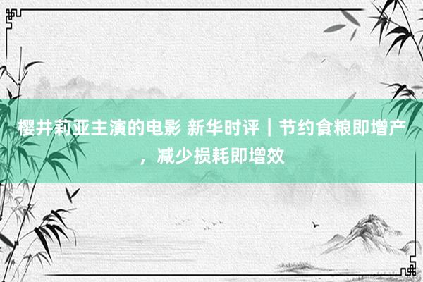 樱井莉亚主演的电影 新华时评｜节约食粮即增产，减少损耗即增效