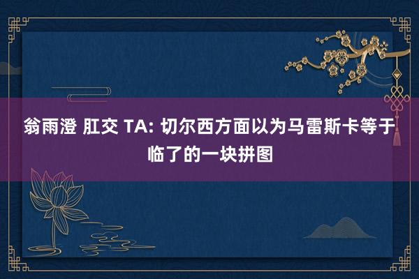 翁雨澄 肛交 TA: 切尔西方面以为马雷斯卡等于临了的一块拼图