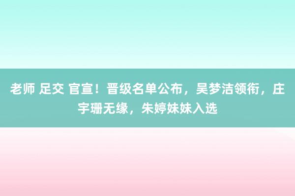 老师 足交 官宣！晋级名单公布，吴梦洁领衔，庄宇珊无缘，朱婷妹妹入选