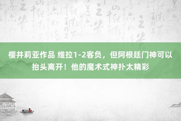 樱井莉亚作品 维拉1-2客负，但阿根廷门神可以抬头离开！他的魔术式神扑太精彩