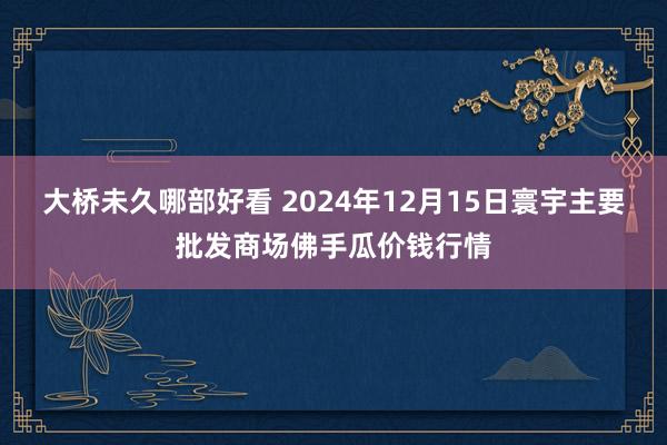 大桥未久哪部好看 2024年12月15日寰宇主要批发商场佛手瓜价钱行情