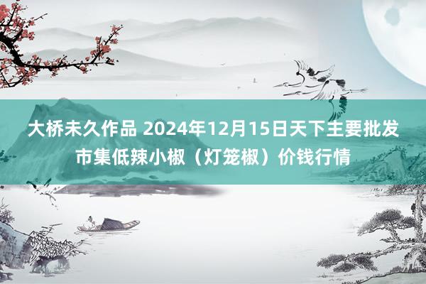 大桥未久作品 2024年12月15日天下主要批发市集低辣小椒（灯笼椒）价钱行情