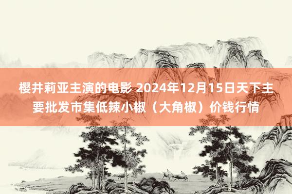 樱井莉亚主演的电影 2024年12月15日天下主要批发市集低辣小椒（大角椒）价钱行情