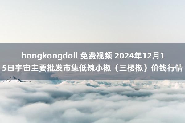 hongkongdoll 免费视频 2024年12月15日宇宙主要批发市集低辣小椒（三樱椒）价钱行情