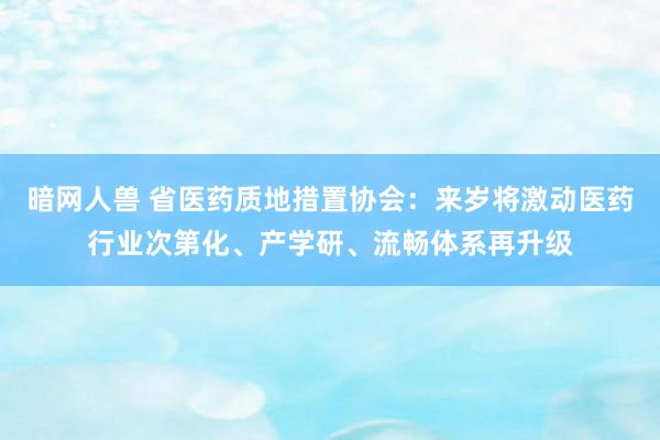 暗网人兽 省医药质地措置协会：来岁将激动医药行业次第化、产学研、流畅体系再升级