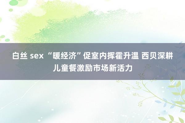 白丝 sex “暖经济”促室内挥霍升温 西贝深耕儿童餐激励市场新活力