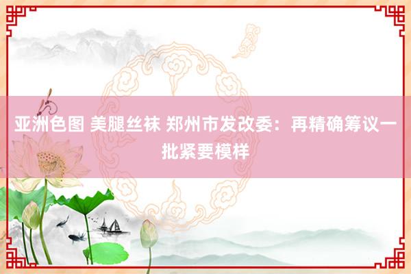 亚洲色图 美腿丝袜 郑州市发改委：再精确筹议一批紧要模样