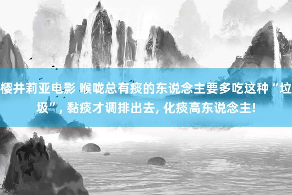 樱井莉亚电影 喉咙总有痰的东说念主要多吃这种“垃圾”， 黏痰才调排出去， 化痰高东说念主!