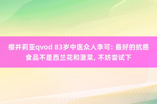 樱井莉亚qvod 83岁中医众人李可: 最好的抗癌食品不是西兰花和菠菜， 不妨尝试下