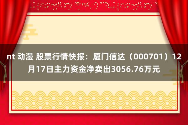 nt 动漫 股票行情快报：厦门信达（000701）12月17日主力资金净卖出3056.76万元