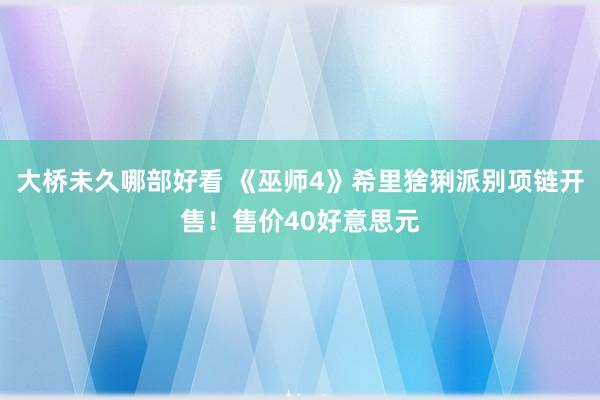 大桥未久哪部好看 《巫师4》希里猞猁派别项链开售！售价40好意思元