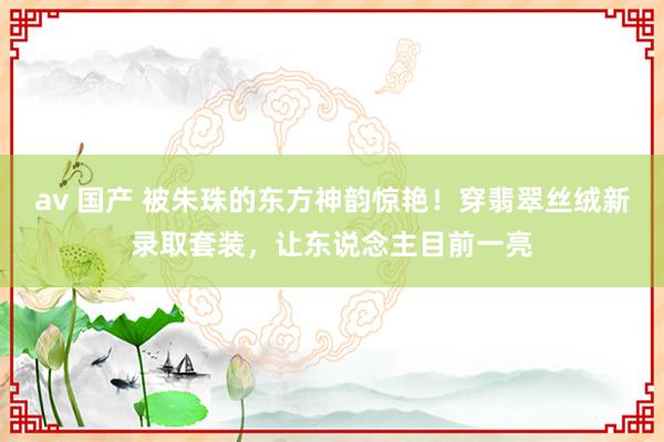 av 国产 被朱珠的东方神韵惊艳！穿翡翠丝绒新录取套装，让东说念主目前一亮