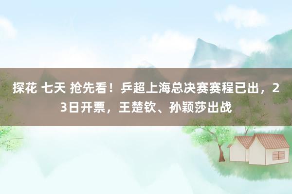 探花 七天 抢先看！乒超上海总决赛赛程已出，23日开票，王楚钦、孙颖莎出战