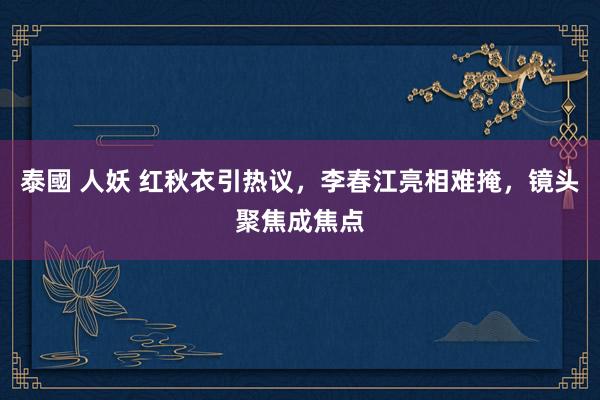 泰國 人妖 红秋衣引热议，李春江亮相难掩，镜头聚焦成焦点