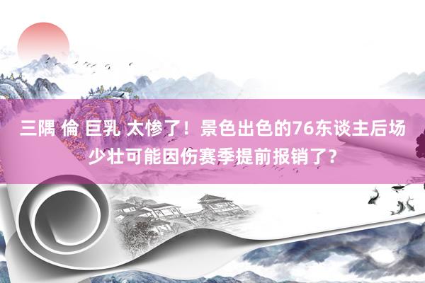 三隅 倫 巨乳 太惨了！景色出色的76东谈主后场少壮可能因伤赛季提前报销了？