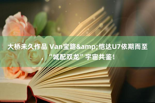 大桥未久作品 Van宝路&恺达U7依期而至，“城配双龙”宇宙共鉴！