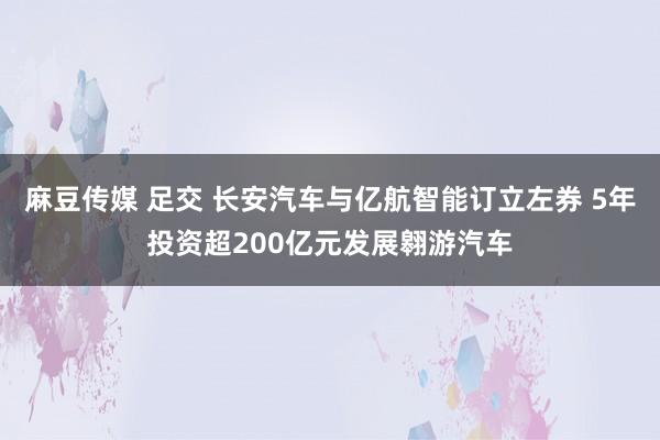 麻豆传媒 足交 长安汽车与亿航智能订立左券 5年投资超200亿元发展翱游汽车