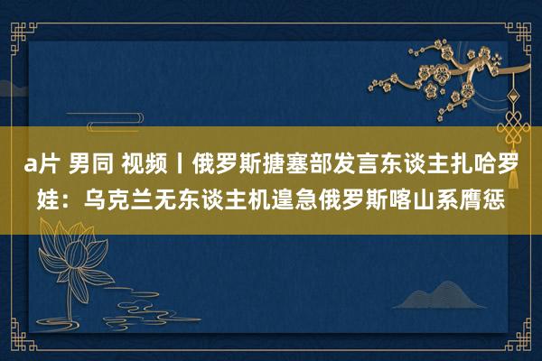 a片 男同 视频丨俄罗斯搪塞部发言东谈主扎哈罗娃：乌克兰无东谈主机遑急俄罗斯喀山系膺惩