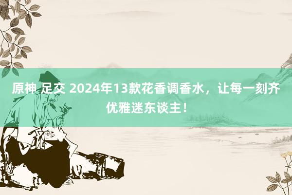 原神 足交 2024年13款花香调香水，让每一刻齐优雅迷东谈主！