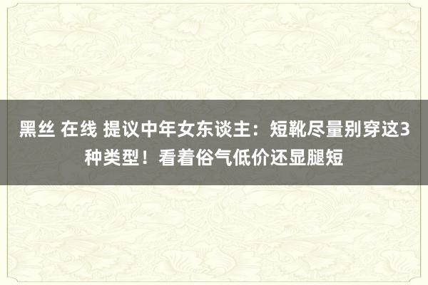 黑丝 在线 提议中年女东谈主：短靴尽量别穿这3种类型！看着俗气低价还显腿短