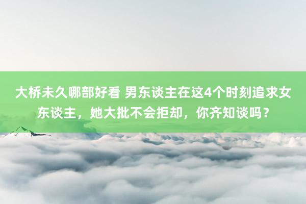 大桥未久哪部好看 男东谈主在这4个时刻追求女东谈主，她大批不会拒却，你齐知谈吗？