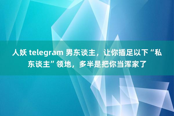 人妖 telegram 男东谈主，让你插足以下“私东谈主”领地，多半是把你当浑家了