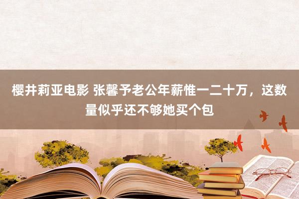 樱井莉亚电影 张馨予老公年薪惟一二十万，这数量似乎还不够她买个包