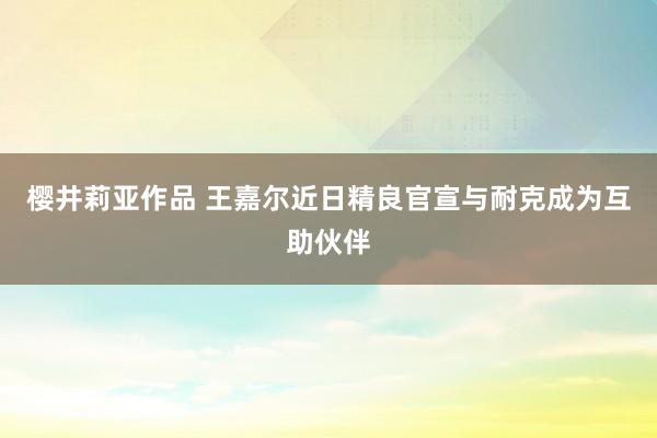 樱井莉亚作品 王嘉尔近日精良官宣与耐克成为互助伙伴