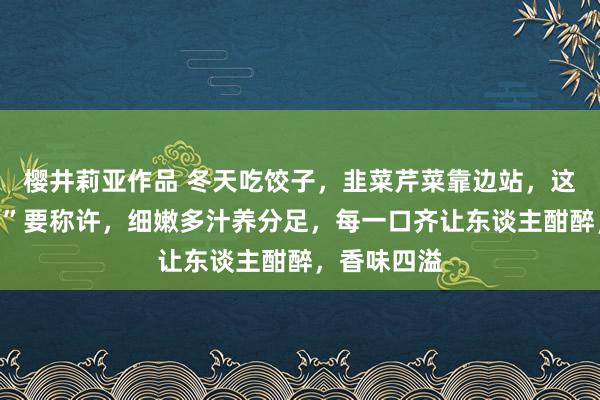 樱井莉亚作品 冬天吃饺子，韭菜芹菜靠边站，这种“掉秤馅”要称许，细嫩多汁养分足，每一口齐让东谈主酣醉，香味四溢