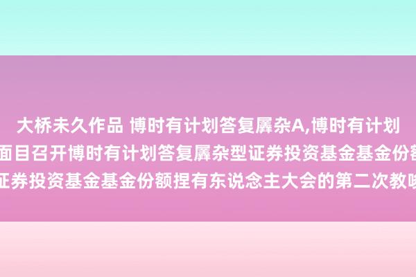 大桥未久作品 博时有计划答复羼杂A，博时有计划答复羼杂C: 对于以通信面目召开博时有计划答复羼杂型证券投资基金基金份额捏有东说念主大会的第二次教唆性公告