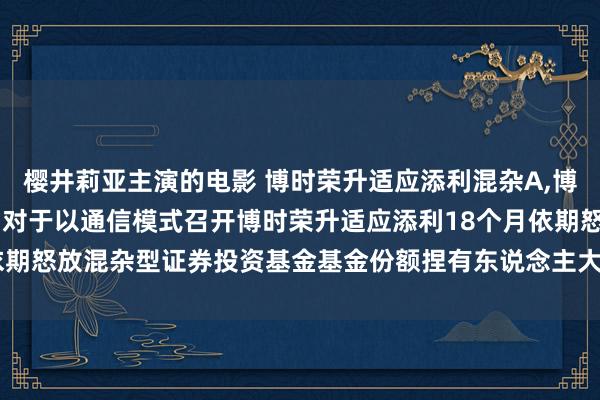 樱井莉亚主演的电影 博时荣升适应添利混杂A，博时荣升适应添利混杂C: 对于以通信模式召开博时荣升适应添利18个月依期怒放混杂型证券投资基金基金份额捏有东说念主大会的第二次辅导性公告