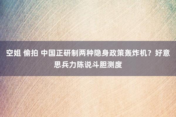 空姐 偷拍 中国正研制两种隐身政策轰炸机？好意思兵力陈说斗胆测度