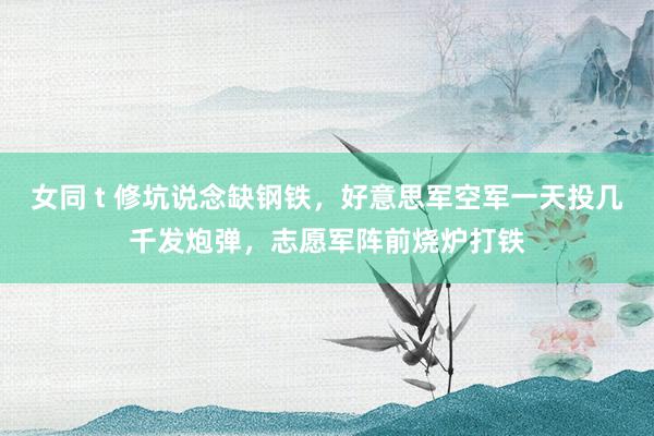 女同 t 修坑说念缺钢铁，好意思军空军一天投几千发炮弹，志愿军阵前烧炉打铁