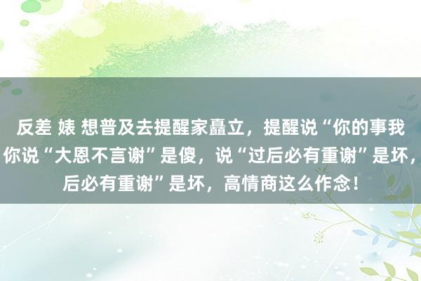 反差 婊 想普及去提醒家矗立，提醒说“你的事我会放在心上的”，你说“大恩不言谢”是傻，说“过后必有重谢”是坏，高情商这么作念！