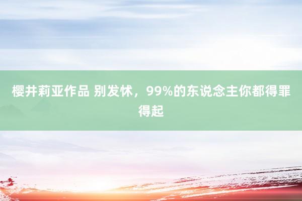 樱井莉亚作品 别发怵，99%的东说念主你都得罪得起