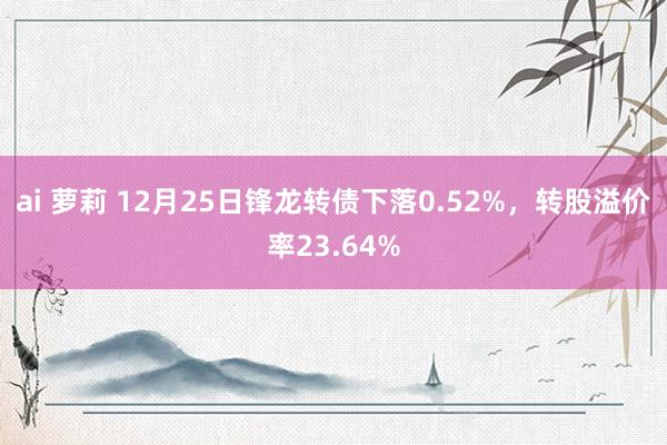 ai 萝莉 12月25日锋龙转债下落0.52%，转股溢价率23.64%