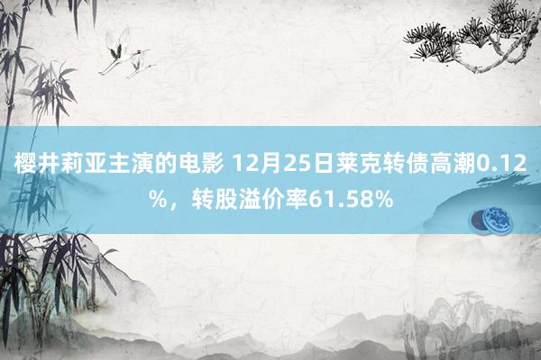 樱井莉亚主演的电影 12月25日莱克转债高潮0.12%，转股溢价率61.58%