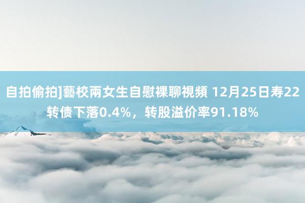 自拍偷拍]藝校兩女生自慰裸聊視頻 12月25日寿22转债下落0.4%，转股溢价率91.18%