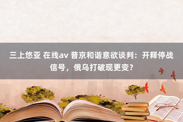 三上悠亚 在线av 普京和谐意欲谈判：开释停战信号，俄乌打破现更变？