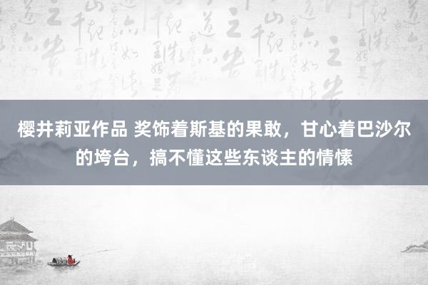 樱井莉亚作品 奖饰着斯基的果敢，甘心着巴沙尔的垮台，搞不懂这些东谈主的情愫