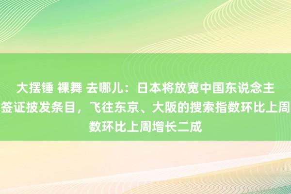 大摆锤 裸舞 去哪儿：日本将放宽中国东说念主赴日旅游签证披发条目，飞往东京、大阪的搜索指数环比上周增长二成