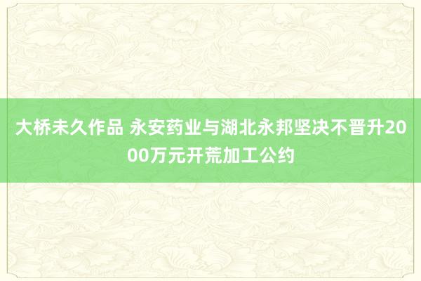 大桥未久作品 永安药业与湖北永邦坚决不晋升2000万元开荒加工公约