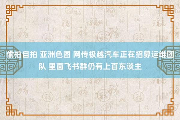 偷拍自拍 亚洲色图 网传极越汽车正在招募运维团队 里面飞书群仍有上百东谈主