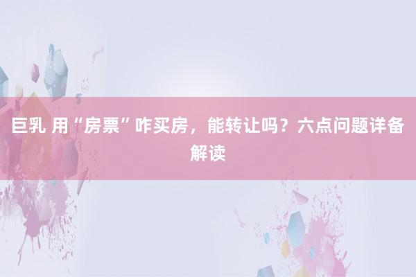 巨乳 用“房票”咋买房，能转让吗？六点问题详备解读