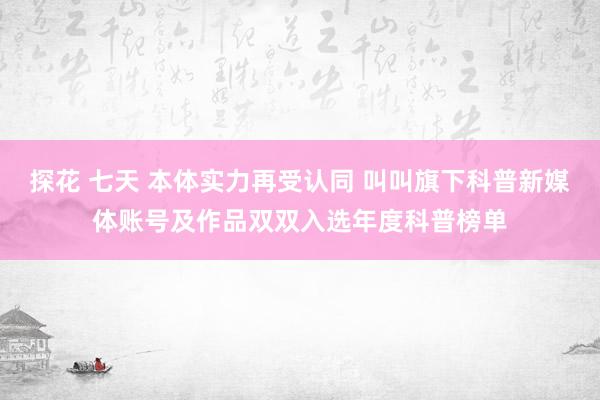 探花 七天 本体实力再受认同 叫叫旗下科普新媒体账号及作品双双入选年度科普榜单