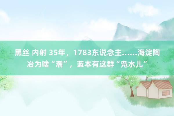 黑丝 内射 35年，1783东说念主......海淀陶冶为啥“潮”，蓝本有这群“凫水儿”